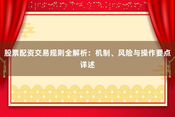 股票配资交易规则全解析：机制、风险与操作要点详述