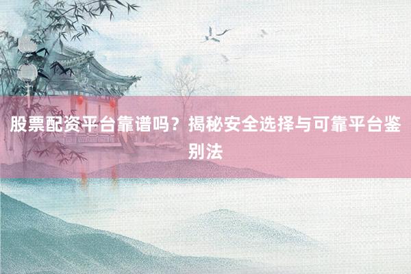 股票配资平台靠谱吗？揭秘安全选择与可靠平台鉴别法