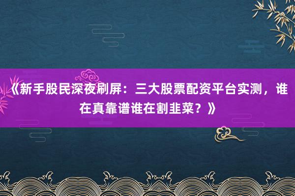 《新手股民深夜刷屏：三大股票配资平台实测，谁在真靠谱谁在割韭菜？》