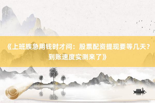 《上班族急用钱时才问：股票配资提现要等几天？到账速度实测来了》