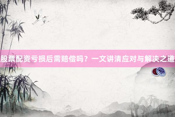 股票配资亏损后需赔偿吗?一文讲清应对与解决之道