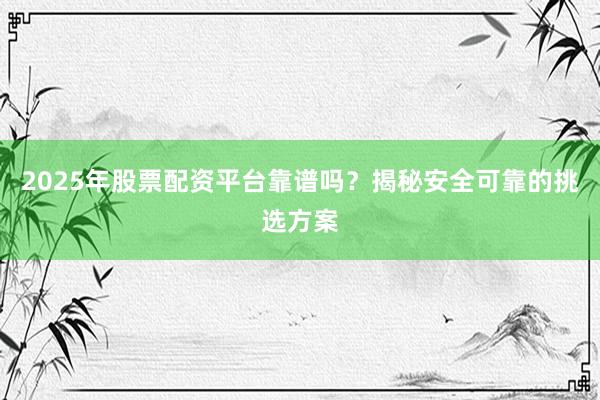 2025年股票配资平台靠谱吗?揭秘安全可靠的挑选方案