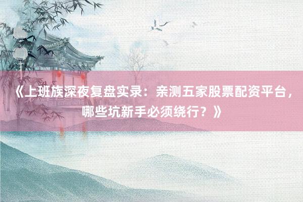 《上班族深夜复盘实录：亲测五家股票配资平台，哪些坑新手必须绕行？》