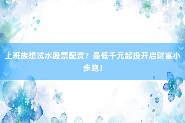 上班族想试水股票配资？最低千元起投开启财富小步跑！