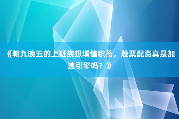《朝九晚五的上班族想增值积蓄，股票配资真是加速引擎吗？》