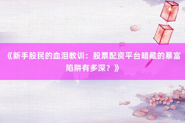 《新手股民的血泪教训：股票配资平台暗藏的暴富陷阱有多深？》