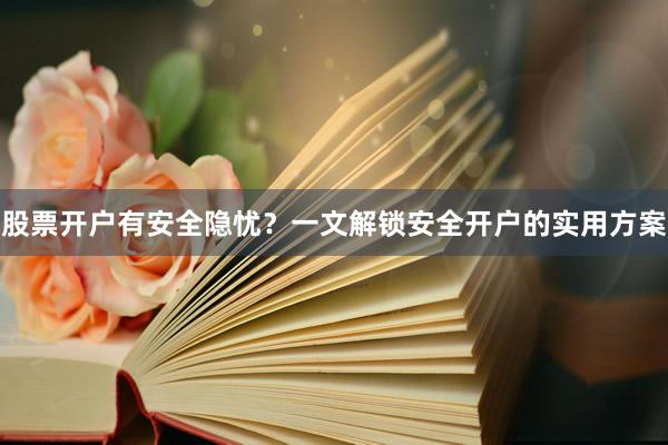 股票开户有安全隐忧？一文解锁安全开户的实用方案
