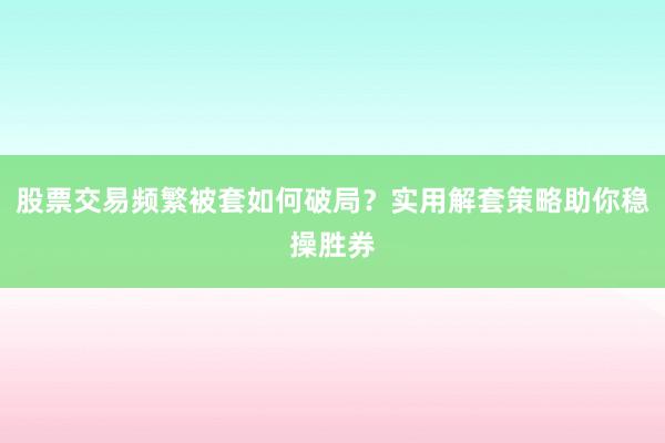 股票交易频繁被套如何破局？实用解套策略助你稳操胜券