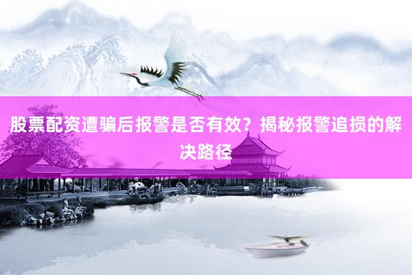 股票配资遭骗后报警是否有效？揭秘报警追损的解决路径