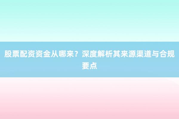 股票配资资金从哪来？深度解析其来源渠道与合规要点