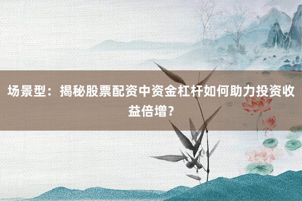 场景型：揭秘股票配资中资金杠杆如何助力投资收益倍增？