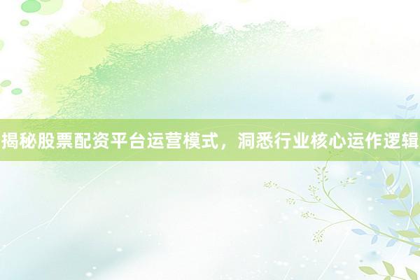 揭秘股票配资平台运营模式，洞悉行业核心运作逻辑