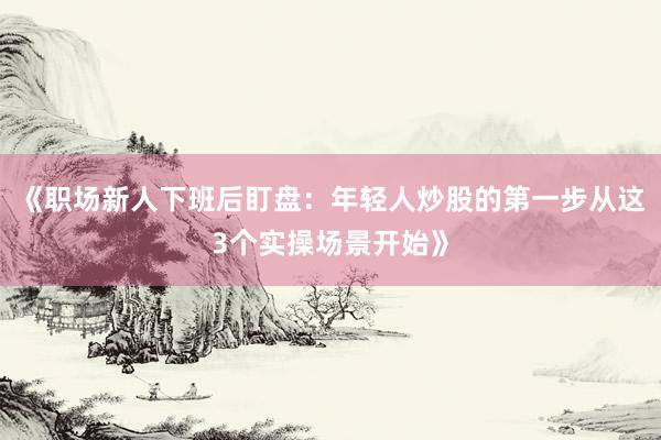 《职场新人下班后盯盘：年轻人炒股的第一步从这3个实操场景开始》