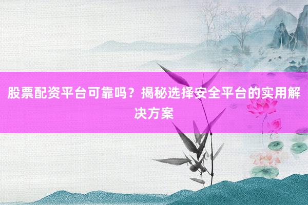 股票配资平台可靠吗？揭秘选择安全平台的实用解决方案