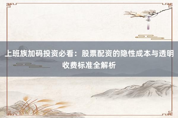 上班族加码投资必看：股票配资的隐性成本与透明收费标准全解析