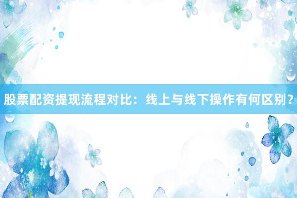 股票配资提现流程对比：线上与线下操作有何区别？