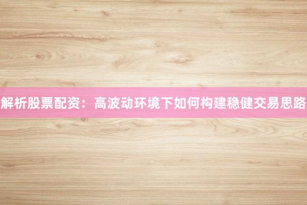 解析股票配资：高波动环境下如何构建稳健交易思路