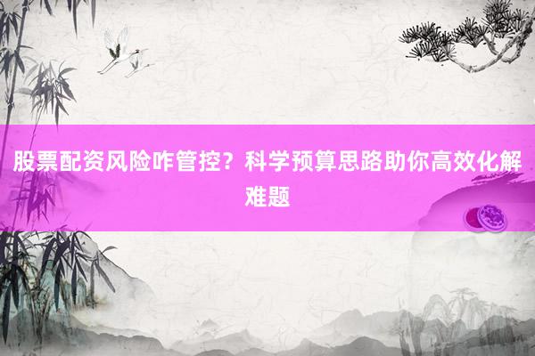 股票配资风险咋管控？科学预算思路助你高效化解难题