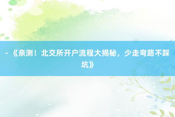 - 《亲测！北交所开户流程大揭秘，少走弯路不踩坑》