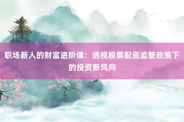 职场新人的财富进阶课：透视股票配资监管政策下的投资新风向
