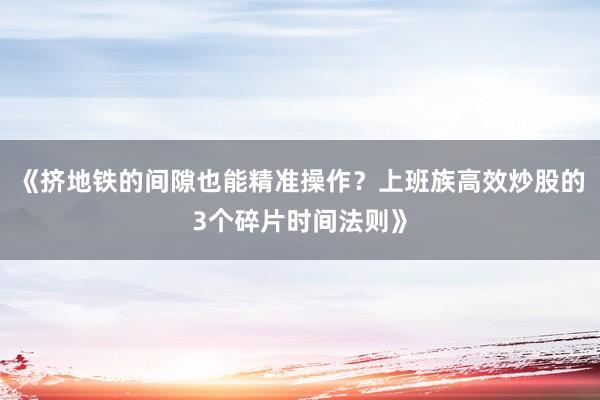 《挤地铁的间隙也能精准操作？上班族高效炒股的3个碎片时间法则》