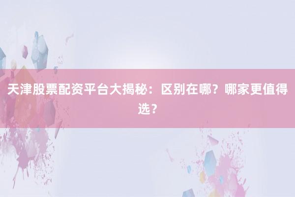 天津股票配资平台大揭秘：区别在哪？哪家更值得选？