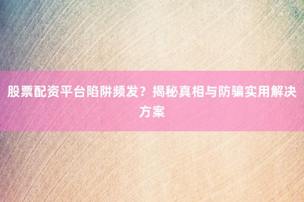 股票配资平台陷阱频发？揭秘真相与防骗实用解决方案