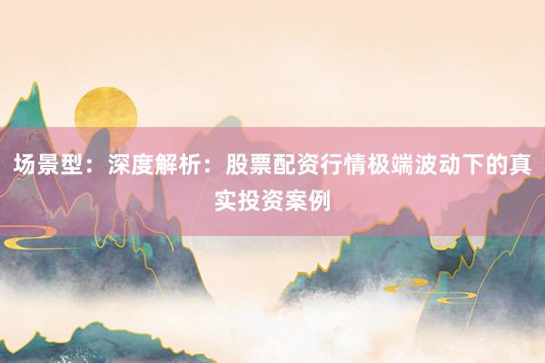 场景型：深度解析：股票配资行情极端波动下的真实投资案例