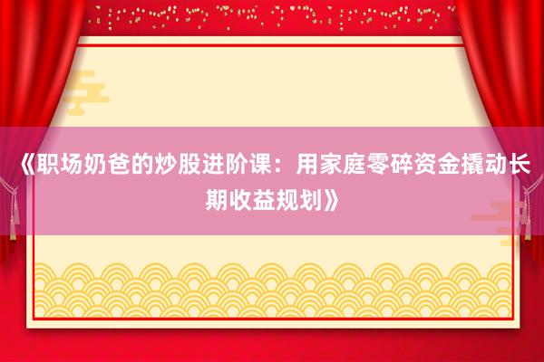 《职场奶爸的炒股进阶课:用家庭零碎资金撬动长期收益规划》