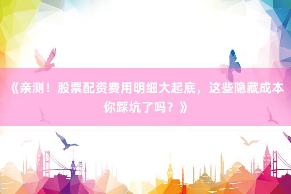 《亲测！股票配资费用明细大起底，这些隐藏成本你踩坑了吗？》