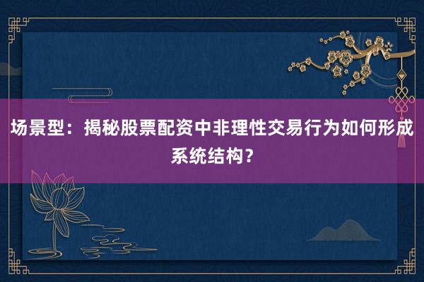 场景型：揭秘股票配资中非理性交易行为如何形成系统结构？