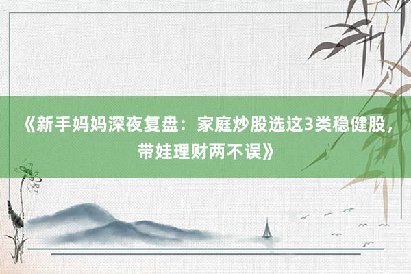 《新手妈妈深夜复盘：家庭炒股选这3类稳健股，带娃理财两不误》