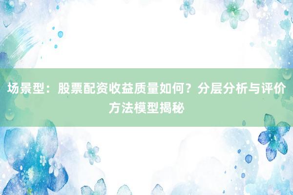 场景型：股票配资收益质量如何？分层分析与评价方法模型揭秘