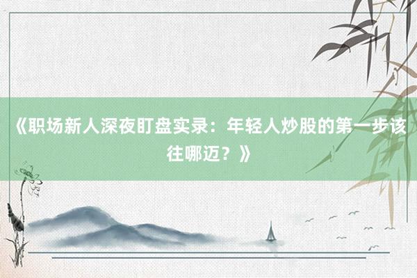 《职场新人深夜盯盘实录：年轻人炒股的第一步该往哪迈？》