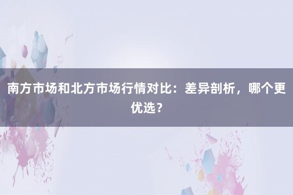 南方市场和北方市场行情对比：差异剖析，哪个更优选？