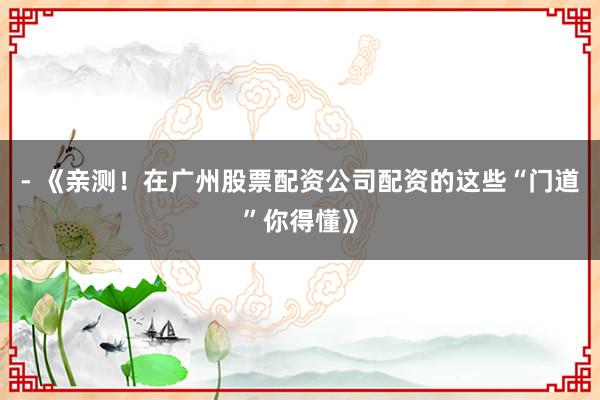 - 《亲测！在广州股票配资公司配资的这些“门道”你得懂》