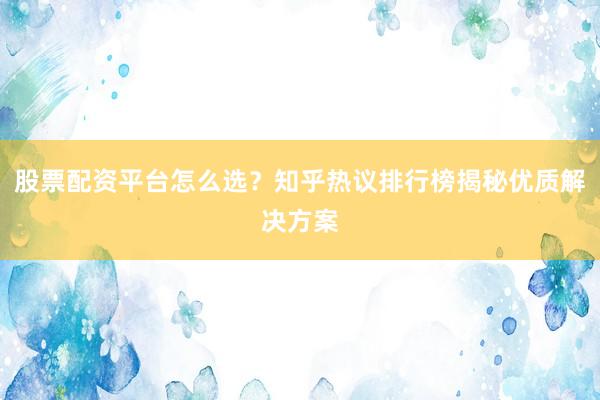 股票配资平台怎么选？知乎热议排行榜揭秘优质解决方案