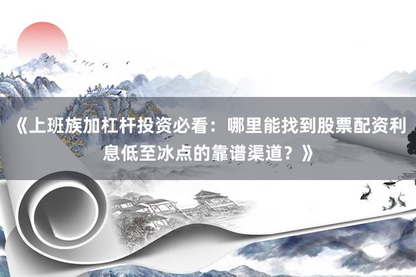 《上班族加杠杆投资必看：哪里能找到股票配资利息低至冰点的靠谱渠道？》