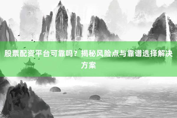 股票配资平台可靠吗？揭秘风险点与靠谱选择解决方案