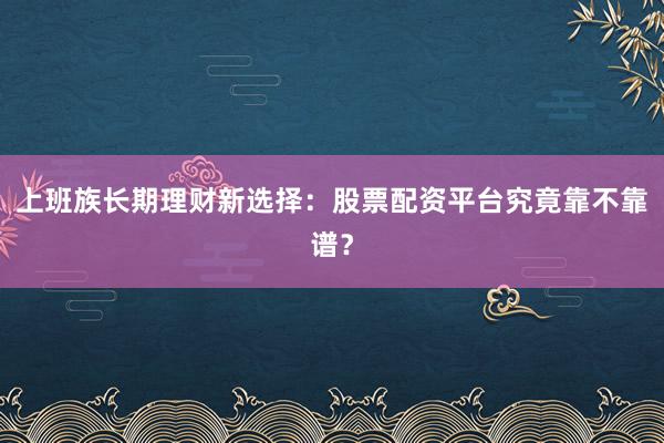 上班族长期理财新选择：股票配资平台究竟靠不靠谱？