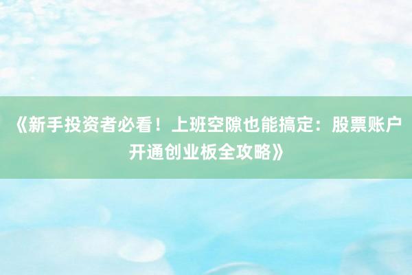 《新手投资者必看！上班空隙也能搞定：股票账户开通创业板全攻略》