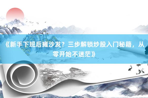 《新手下班后瘫沙发？三步解锁炒股入门秘籍，从零开始不迷茫》