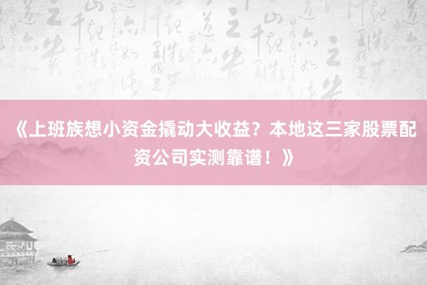 《上班族想小资金撬动大收益?本地这三家股票配资公司实测靠谱!》