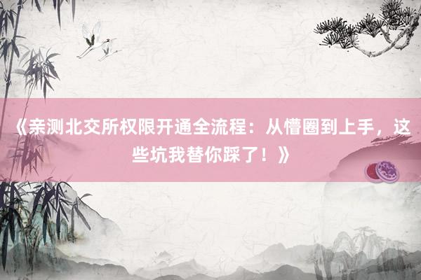 《亲测北交所权限开通全流程:从懵圈到上手,这些坑我替你踩了!》
