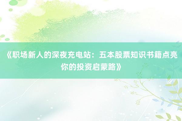 《职场新人的深夜充电站:五本股票知识书籍点亮你的投资启蒙路》