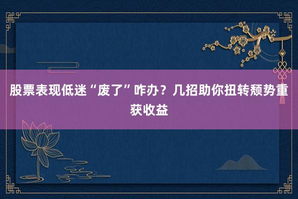 股票表现低迷“废了”咋办?几招助你扭转颓势重获收益