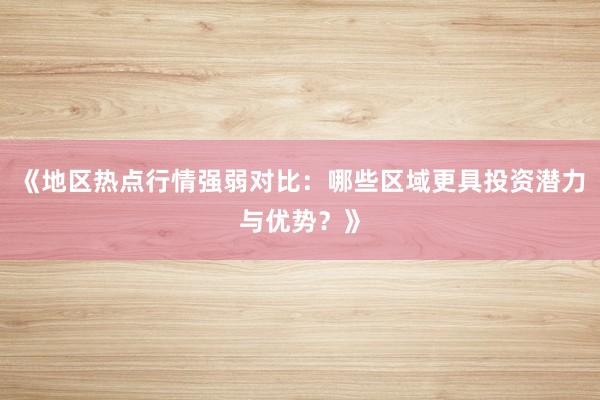 《地区热点行情强弱对比:哪些区域更具投资潜力与优势?》