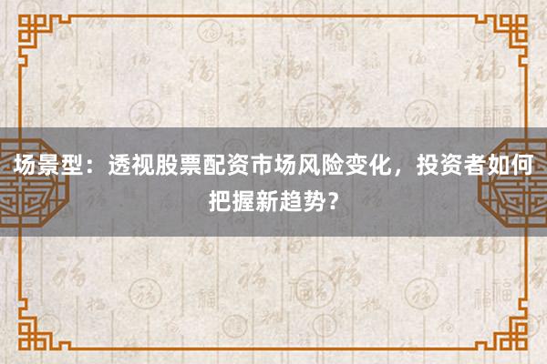 场景型：透视股票配资市场风险变化，投资者如何把握新趋势？