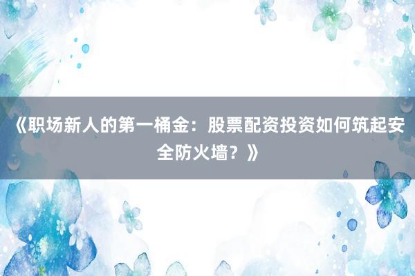 《职场新人的第一桶金：股票配资投资如何筑起安全防火墙？》