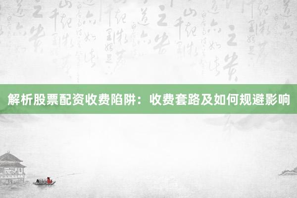 解析股票配资收费陷阱：收费套路及如何规避影响